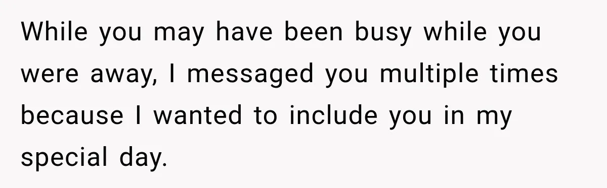 While you may have been busy while you were away, I messaged you multiple times because I wanted to include you in my special day.