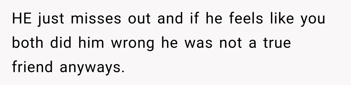 HE just misses out and if he feels like you both did him wrong he was not a true friend anyways.