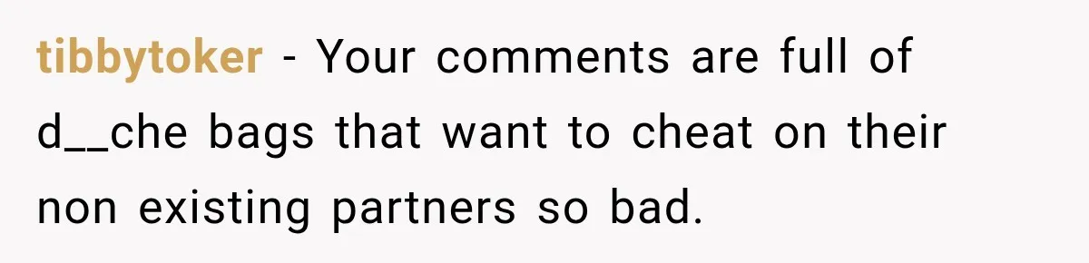 tibbytoker − Your comments are full of d__che bags that want to cheat on their non existing partners so bad.