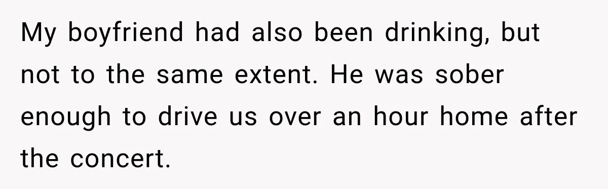 My boyfriend had also been drinking, but not to the same extent. He was sober enough to drive us over an hour home after the concert.