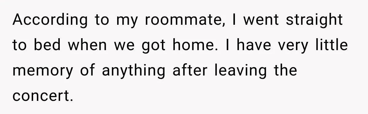 According to my roommate, I went straight to bed when we got home. I have very little memory of anything after leaving the concert.