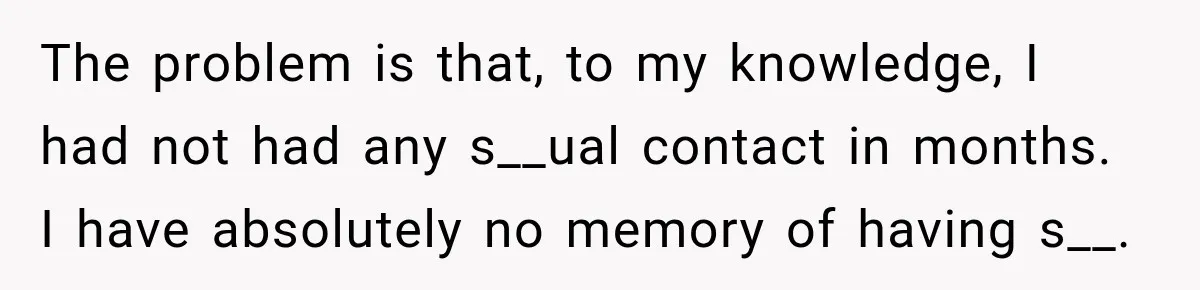 The problem is that, to my knowledge, I had not had any s__ual contact in months. I have absolutely no memory of having s__.
