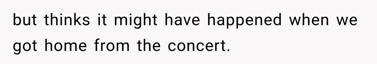 but thinks it might have happened when we got home from the concert.