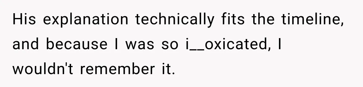 His explanation technically fits the timeline, and because I was so i__oxicated, I wouldn't remember it.