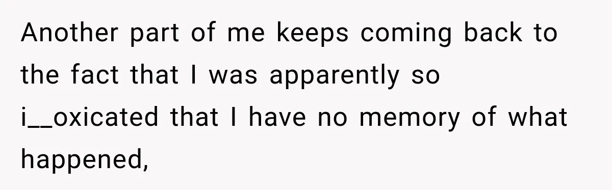 Another part of me keeps coming back to the fact that I was apparently so i__oxicated that I have no memory of what happened,