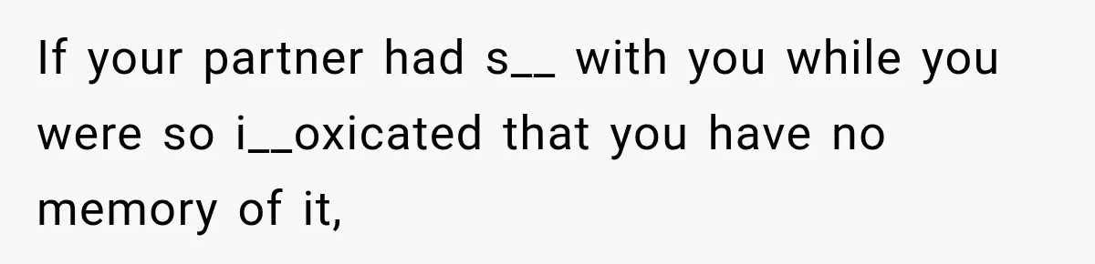 If your partner had s__ with you while you were so i__oxicated that you have no memory of it,