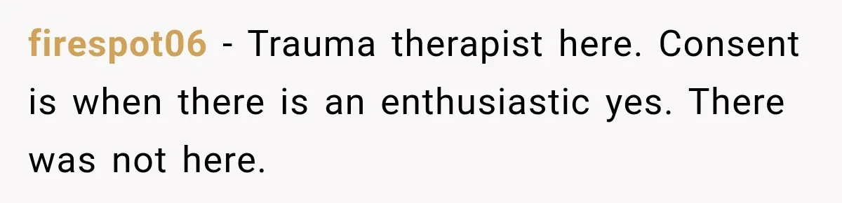 firespot06 − Trauma therapist here. Consent is when there is an enthusiastic yes. There was not here.