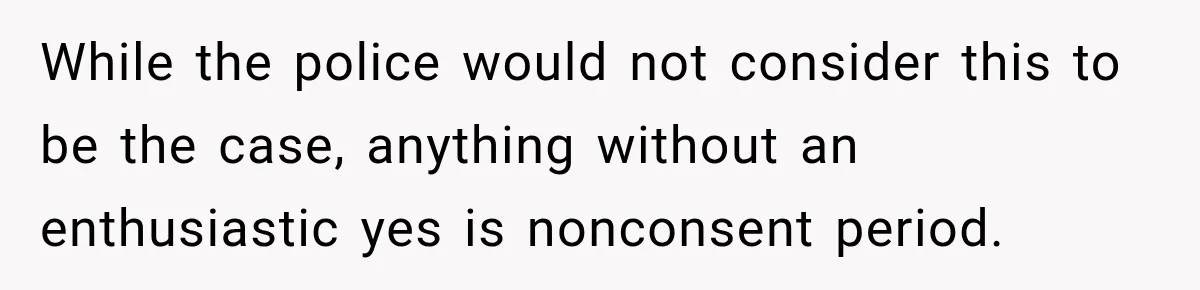 While the police would not consider this to be the case, anything without an enthusiastic yes is nonconsent period.