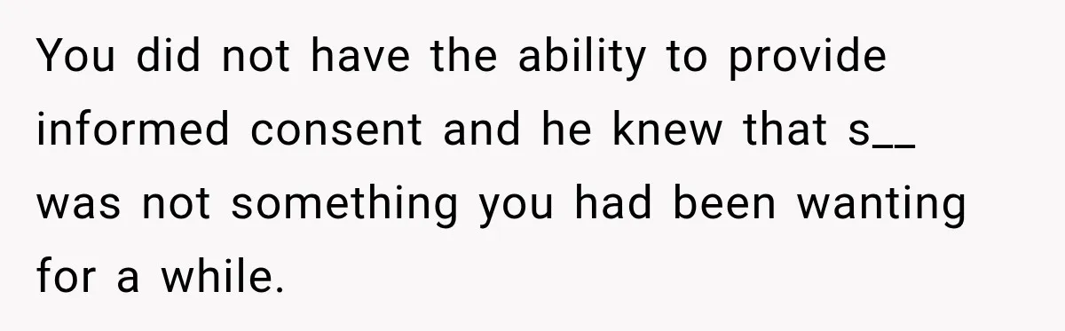 You did not have the ability to provide informed consent and he knew that s__ was not something you had been wanting for a while.