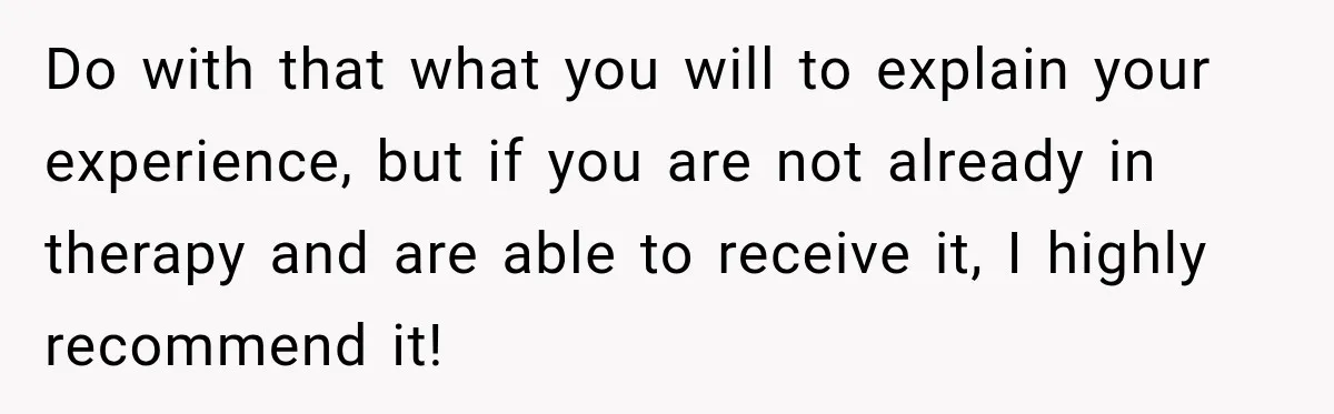 Do with that what you will to explain your experience, but if you are not already in therapy and are able to receive it, I highly recommend it!