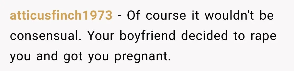 atticusfinch1973 − Of course it wouldn't be consensual. Your boyfriend decided to rape you and got you pregnant.