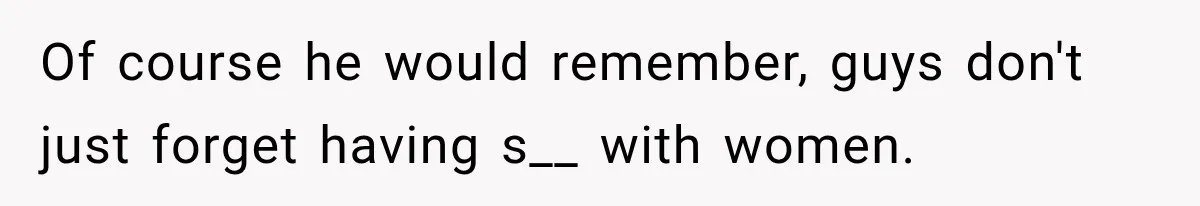Of course he would remember, guys don't just forget having s__ with women.