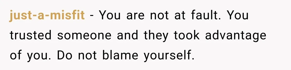 just-a-misfit − You are not at fault. You trusted someone and they took advantage of you. Do not blame yourself.