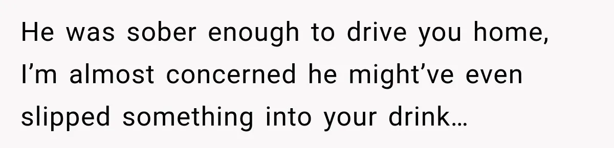 He was sober enough to drive you home, I’m almost concerned he might’ve even slipped something into your drink…