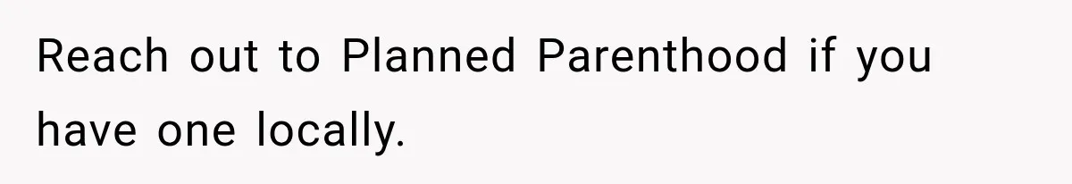 Reach out to Planned Parenthood if you have one locally.