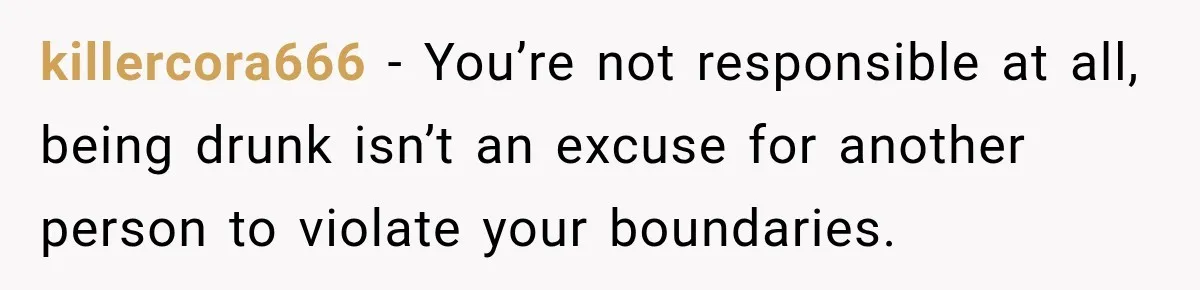killercora666 − You’re not responsible at all, being drunk isn’t an excuse for another person to violate your boundaries.