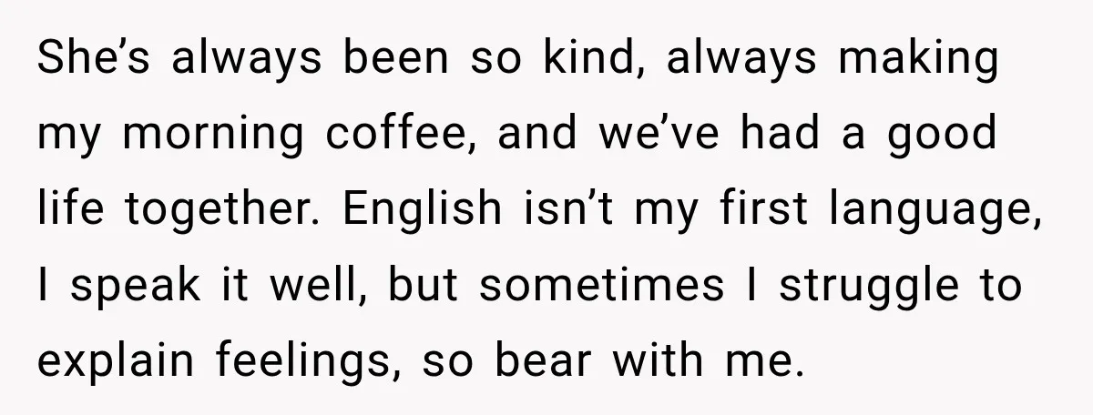 She’s always been so kind, always making my morning coffee, and we’ve had a good life together. English isn’t my first language, I speak it well, but sometimes I struggle...