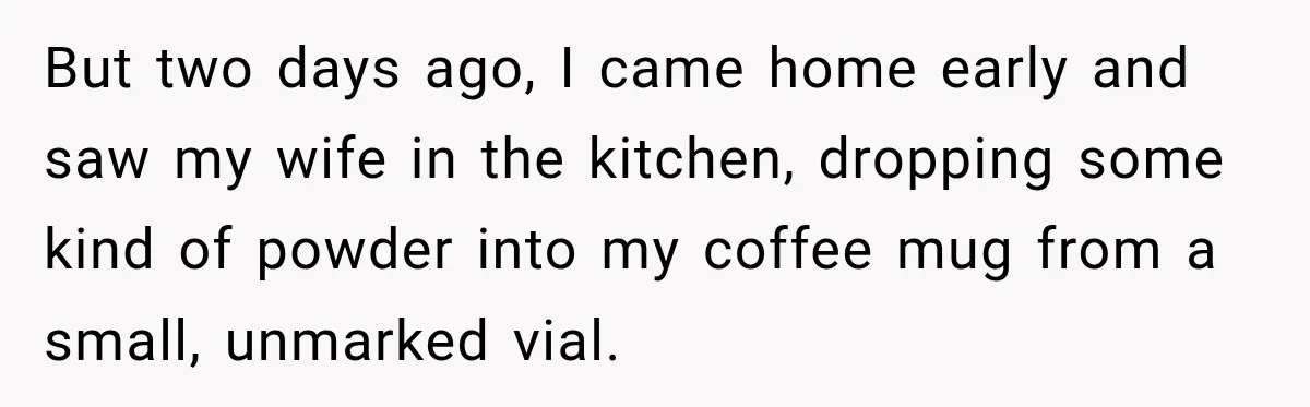 But two days ago, I came home early and saw my wife in the kitchen, dropping some kind of powder into my coffee mug from a small, unmarked vial.