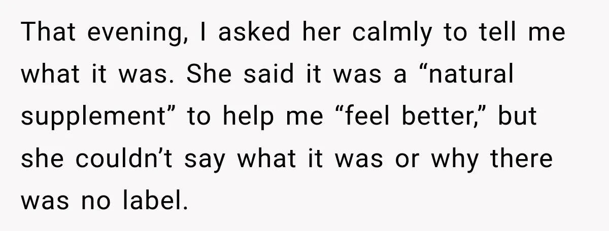 That evening, I asked her calmly to tell me what it was. She said it was a “natural supplement” to help me “feel better,” but she couldn’t say what it...