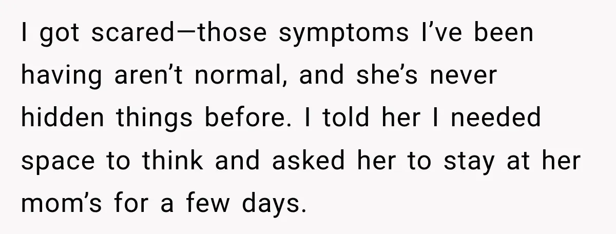I got scared—those symptoms I’ve been having aren’t normal, and she’s never hidden things before. I told her I needed space to think and asked her to stay at her...