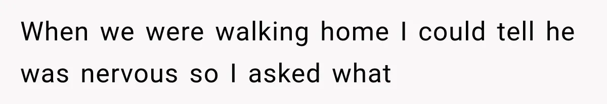 When we were walking home I could tell he was nervous so I asked what