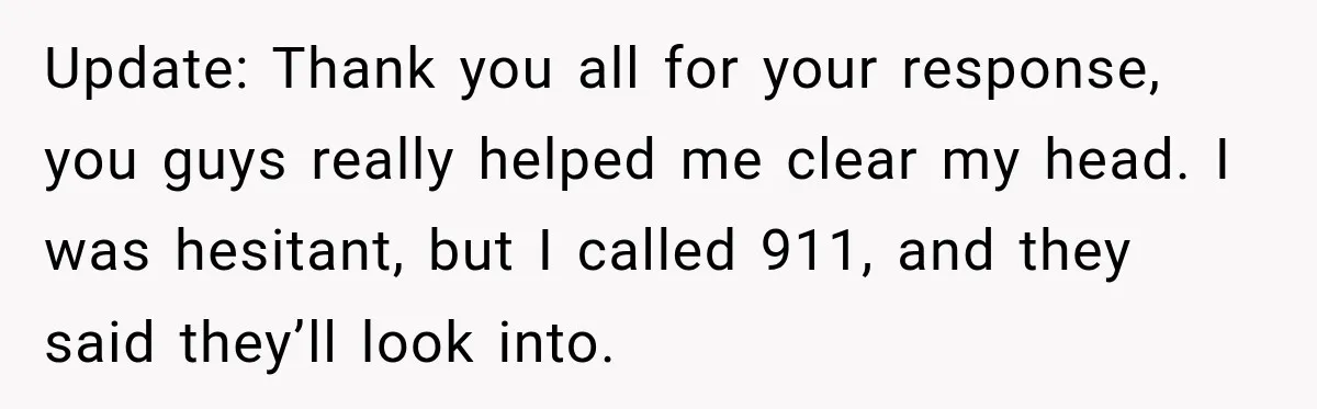 Update: Thank you all for your response, you guys really helped me clear my head. I was hesitant, but I called 911, and they said they’ll look into.