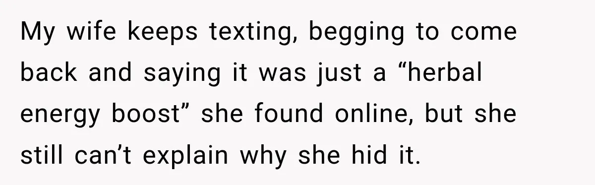 My wife keeps texting, begging to come back and saying it was just a “herbal energy boost” she found online, but she still can’t explain why she hid it.