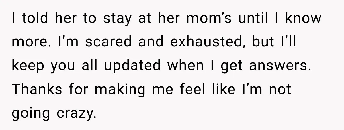 I told her to stay at her mom’s until I know more. I’m scared and exhausted, but I’ll keep you all updated when I get answers. Thanks for making me...