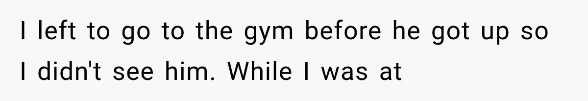 I left to go to the gym before he got up so I didn't see him. While I was at