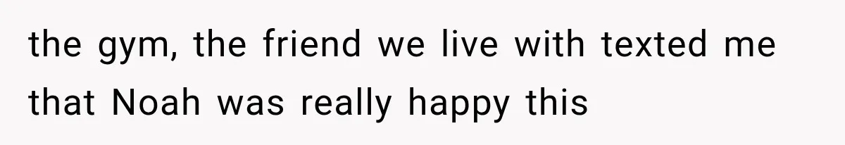 the gym, the friend we live with texted me that Noah was really happy this