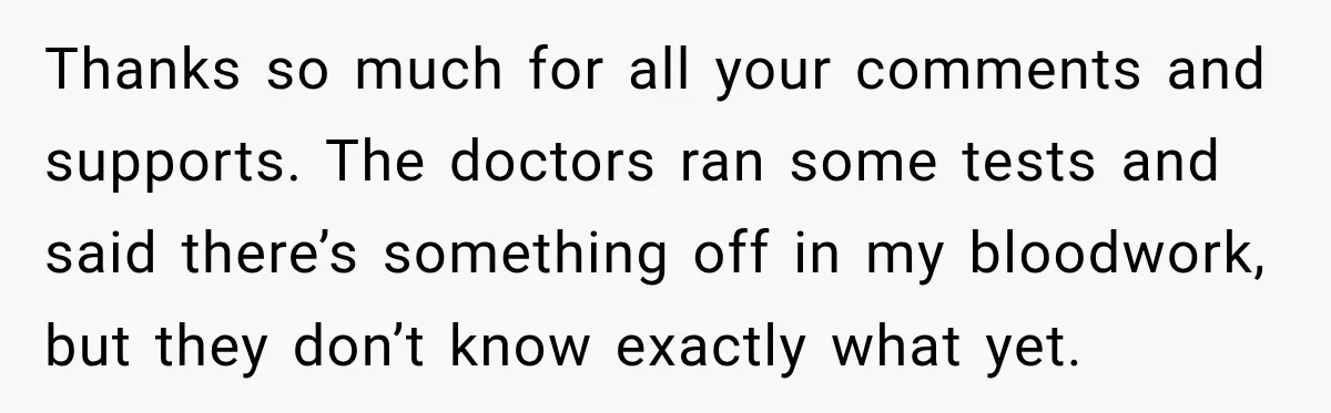 Thanks so much for all your comments and supports. The doctors ran some tests and said there’s something off in my bloodwork, but they don’t know exactly what yet.