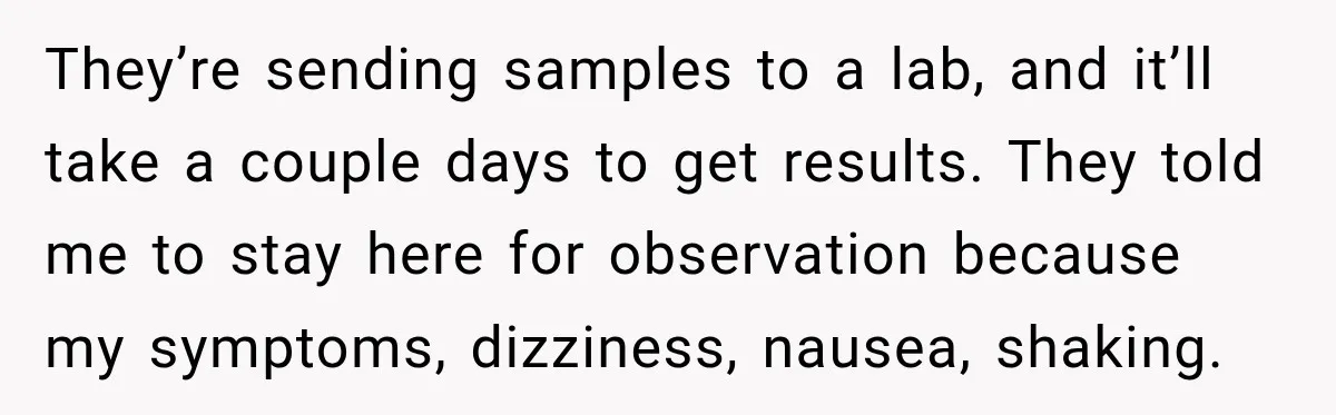 They’re sending samples to a lab, and it’ll take a couple days to get results. They told me to stay here for observation because my symptoms, dizziness, nausea, shaking.