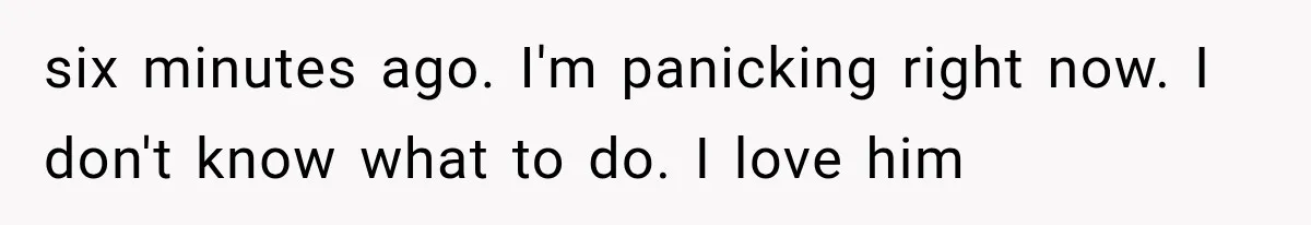 six minutes ago. I'm panicking right now. I don't know what to do. I love him