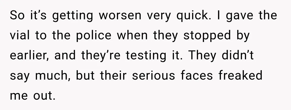 So it’s getting worsen very quick. I gave the vial to the police when they stopped by earlier, and they’re testing it. They didn’t say much, but their serious faces...