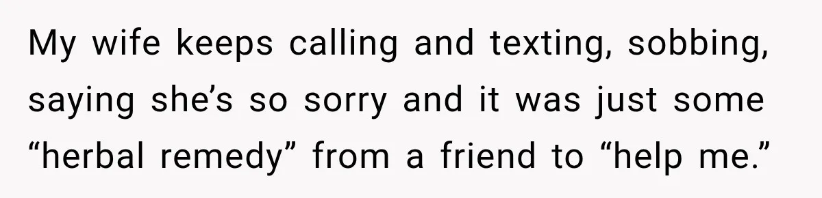 My wife keeps calling and texting, sobbing, saying she’s so sorry and it was just some “herbal remedy” from a friend to “help me.”