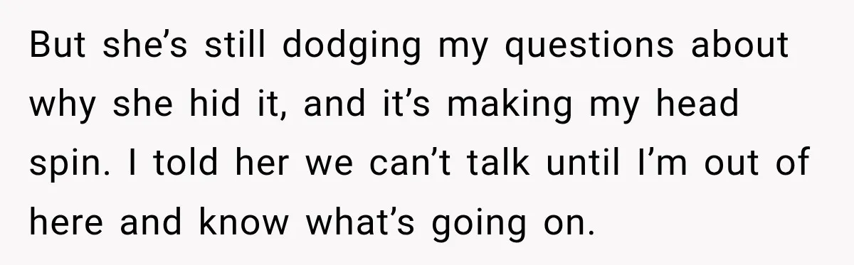 But she’s still dodging my questions about why she hid it, and it’s making my head spin. I told her we can’t talk until I’m out of here and know...