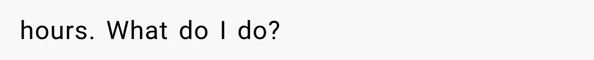 hours. What do I do?