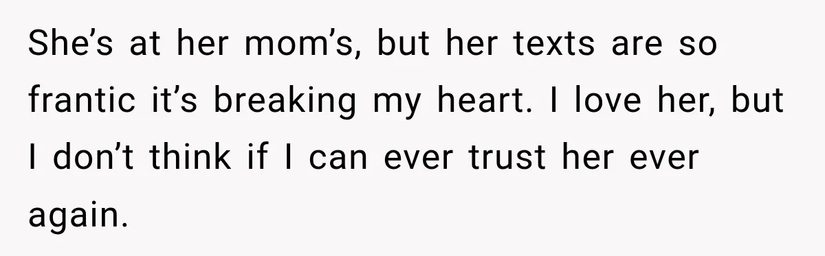 She’s at her mom’s, but her texts are so frantic it’s breaking my heart. I love her, but I don’t think if I can ever trust her ever again.