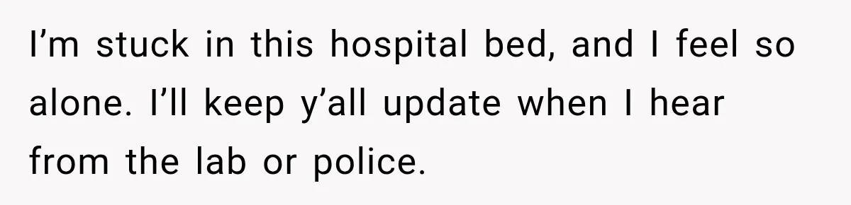 I’m stuck in this hospital bed, and I feel so alone. I’ll keep y’all update when I hear from the lab or police.