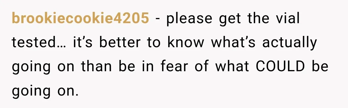 brookiecookie4205 − please get the vial tested… it’s better to know what’s actually going on than be in fear of what COULD be going on.