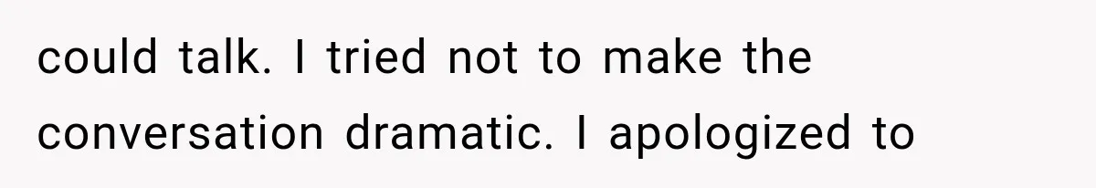 could talk. I tried not to make the conversation dramatic. I apologized to