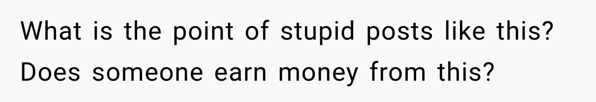 What is the point of stupid posts like this? Does someone earn money from this?