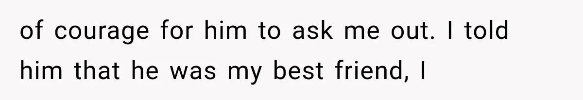 of courage for him to ask me out. I told him that he was my best friend, I