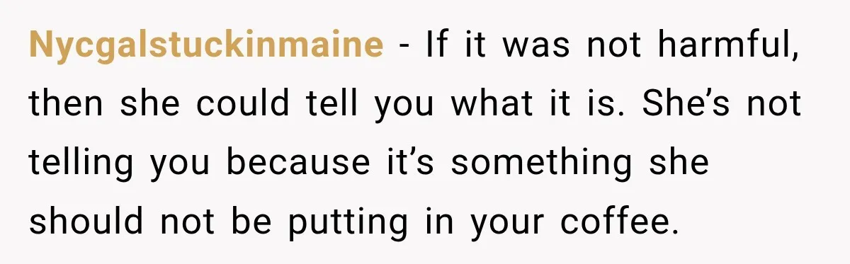 Nycgalstuckinmaine − If it was not harmful, then she could tell you what it is. She’s not telling you because it’s something she should not be putting in your coffee.