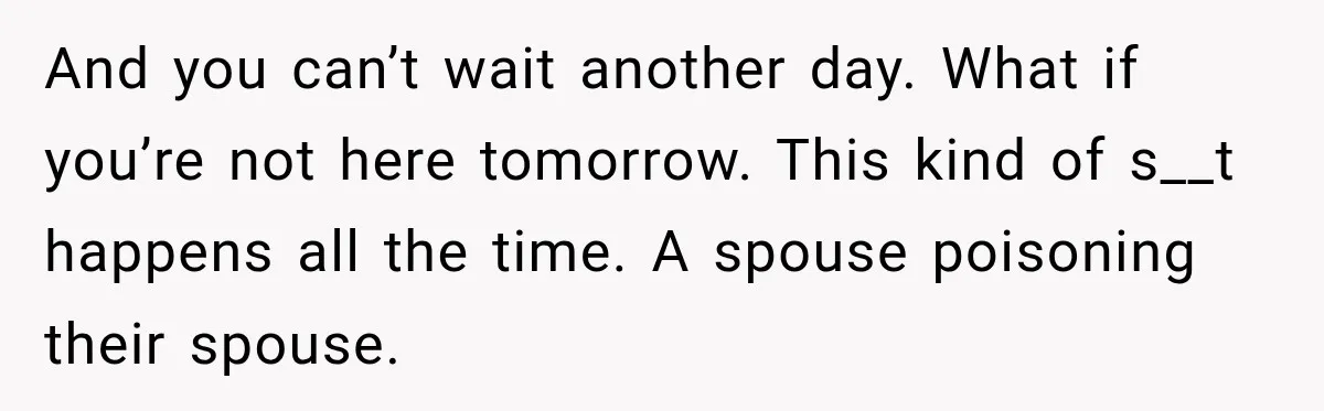 And you can’t wait another day. What if you’re not here tomorrow. This kind of s__t happens all the time. A spouse poisoning their spouse.