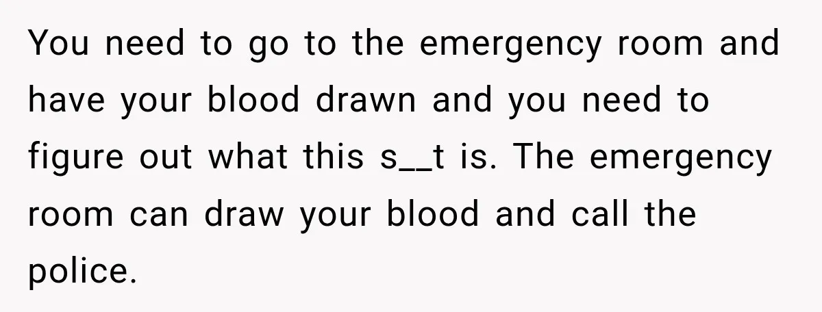 You need to go to the emergency room and have your blood drawn and you need to figure out what this s__t is. The emergency room can draw your blood...