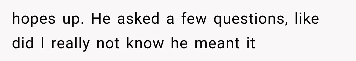 hopes up. He asked a few questions, like did I really not know he meant it