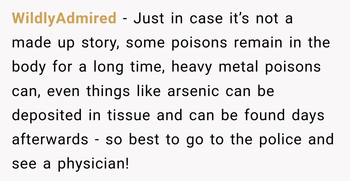 WildlyAdmired − Just in case it’s not a made up story, some poisons remain in the body for a long time, heavy metal poisons can, even things like arsenic can...