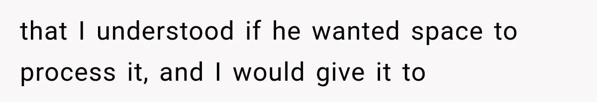 that I understood if he wanted space to process it, and I would give it to