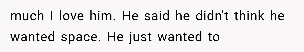 much I love him. He said he didn't think he wanted space. He just wanted to